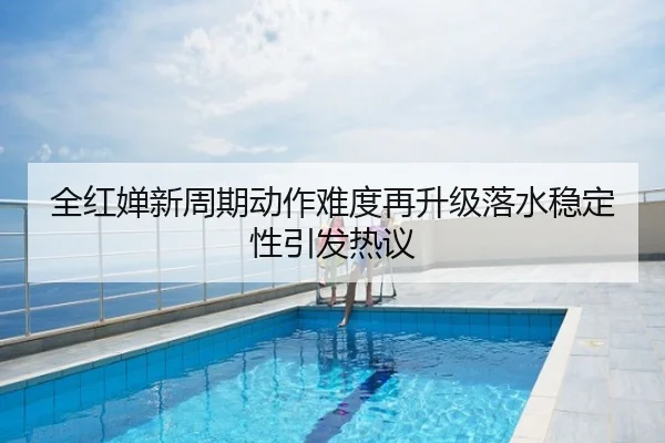 全红婵新周期动作难度再升级落水稳定性引发热议